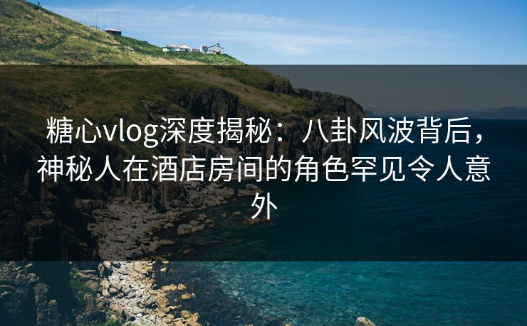 糖心vlog深度揭秘:八卦风波背后,神秘人在酒店房间的角色罕见令人意外 糖心vlog深度揭秘:八卦风波背后,神秘人在酒店房间的角色罕见令人意外