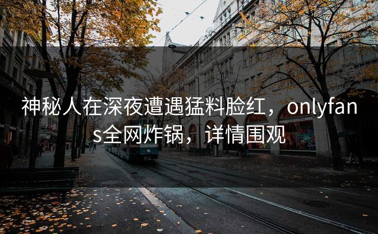 神秘人在深夜遭遇猛料脸红，onlyfans全网炸锅，详情围观