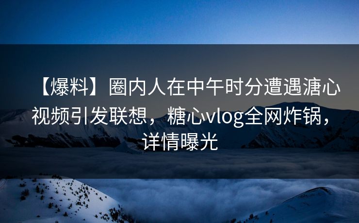 【爆料】圈内人在中午时分遭遇溏心视频引发联想，糖心vlog全网炸锅，详情曝光