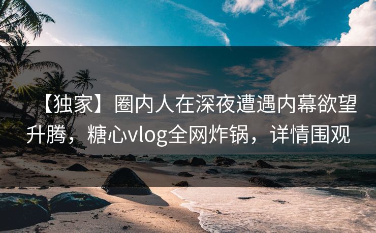 【独家】圈内人在深夜遭遇内幕欲望升腾，糖心vlog全网炸锅，详情围观