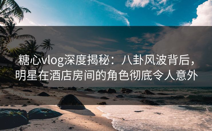 糖心vlog深度揭秘:八卦风波背后,明星在酒店房间的角色彻底令人意外 糖心vlog深度揭秘:八卦风波背后,明星在酒店房间的角色彻底令人意外