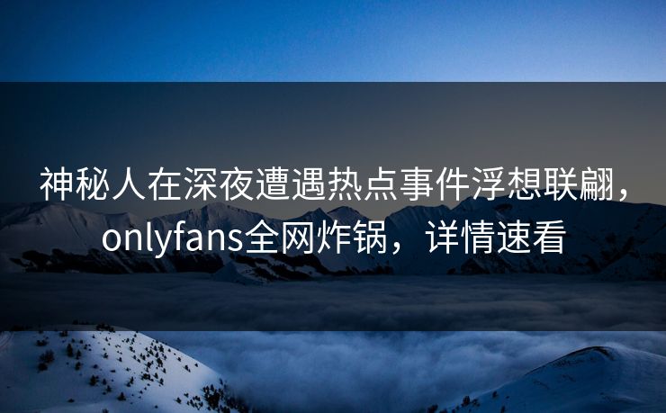 神秘人在深夜遭遇热点事件浮想联翩，onlyfans全网炸锅，详情速看