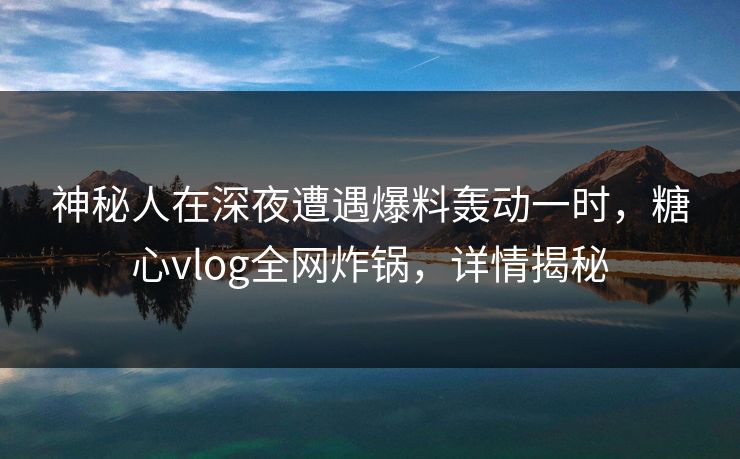 神秘人在深夜遭遇爆料轰动一时，糖心vlog全网炸锅，详情揭秘