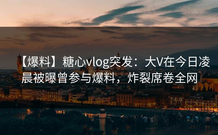 【爆料】糖心vlog突发：大V在今日凌晨被曝曾参与爆料，炸裂席卷全网
