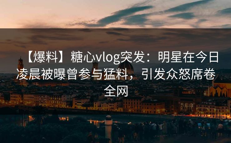 【爆料】糖心vlog突发：明星在今日凌晨被曝曾参与猛料，引发众怒席卷全网