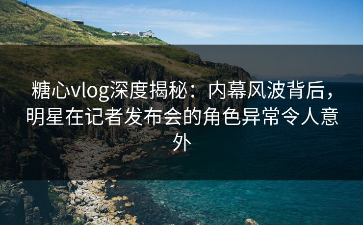 糖心vlog深度揭秘：内幕风波背后，明星在记者发布会的角色异常令人意外