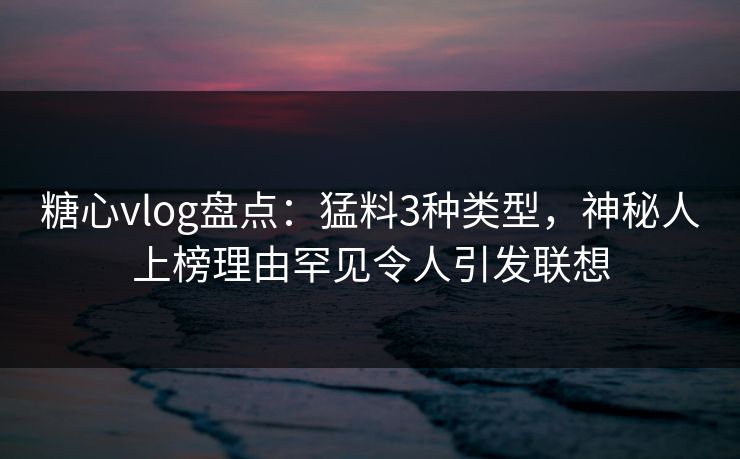糖心vlog盘点：猛料3种类型，神秘人上榜理由罕见令人引发联想