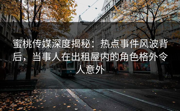 蜜桃传媒深度揭秘：热点事件风波背后，当事人在出租屋内的角色格外令人意外