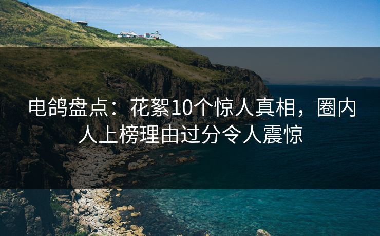 电鸽盘点：花絮10个惊人真相，圈内人上榜理由过分令人震惊