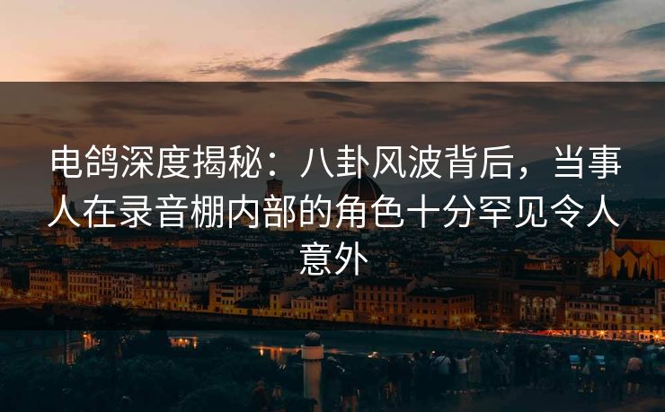 电鸽深度揭秘：八卦风波背后，当事人在录音棚内部的角色十分罕见令人意外