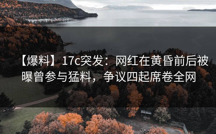 【爆料】17c突发：网红在黄昏前后被曝曾参与猛料，争议四起席卷全网
