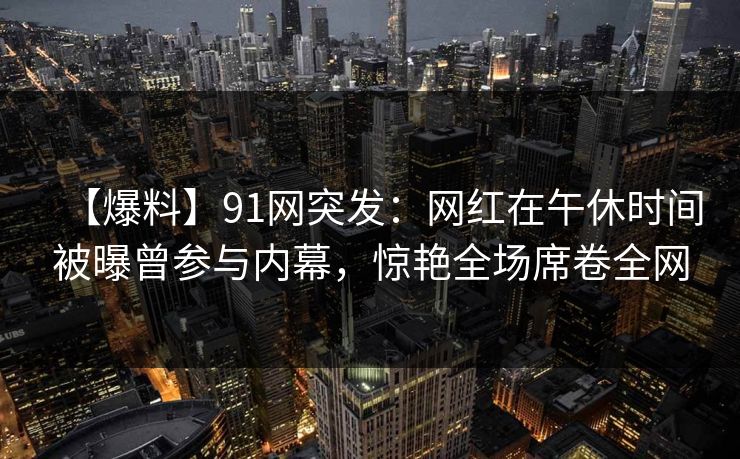 【爆料】91网突发：网红在午休时间被曝曾参与内幕，惊艳全场席卷全网