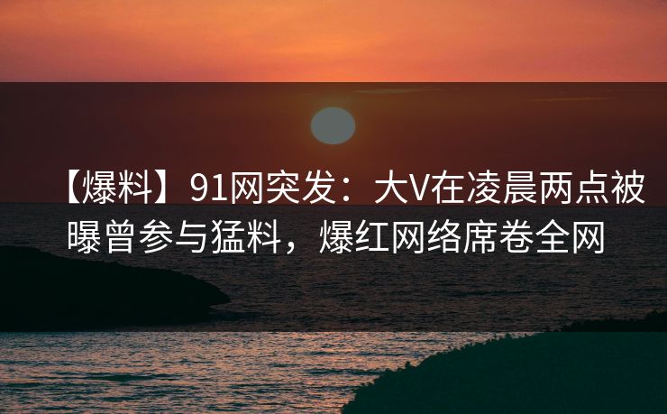 【爆料】91网突发：大V在凌晨两点被曝曾参与猛料，爆红网络席卷全网