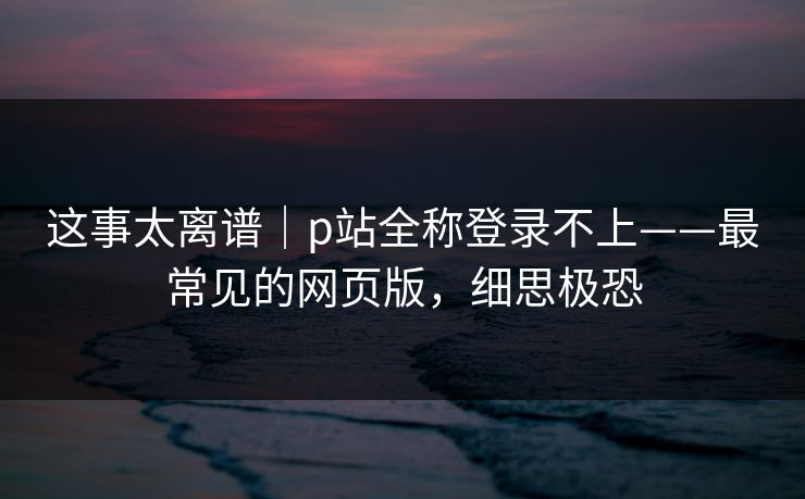这事太离谱|p站全称登录不上——最常见的网页版,细思极恐 这事太离谱|p站全称登录不上——最常见的网页版,细思极恐