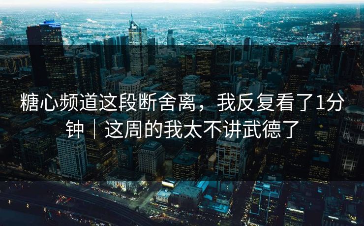 糖心频道这段断舍离，我反复看了1分钟｜这周的我太不讲武德了