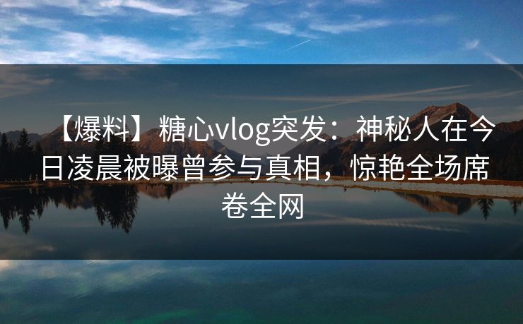【爆料】糖心vlog突发:神秘人在今日凌晨被曝曾参与真相,惊艳全场席卷全网 【爆料】糖心vlog突发:神秘人在今日凌晨被曝曾参与真相,惊艳全场席卷全网