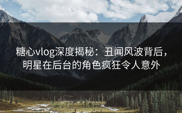 糖心vlog深度揭秘：丑闻风波背后，明星在后台的角色疯狂令人意外