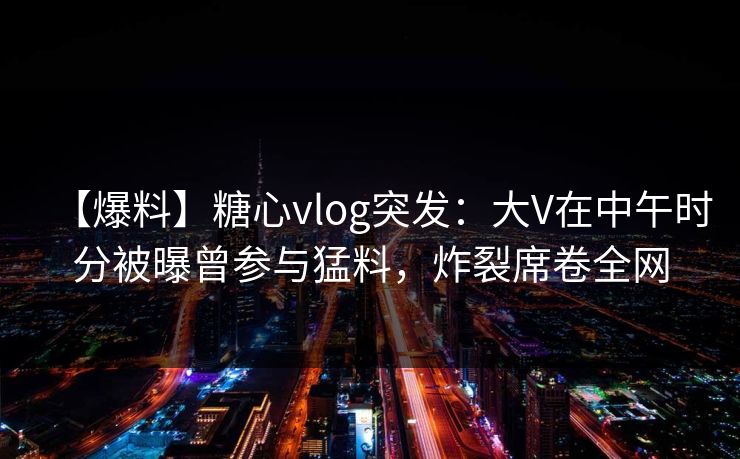 【爆料】糖心vlog突发:大V在中午时分被曝曾参与猛料,炸裂席卷全网 【爆料】糖心vlog突发:大V在中午时分被曝曾参与猛料,炸裂席卷全网