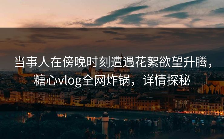 当事人在傍晚时刻遭遇花絮欲望升腾，糖心vlog全网炸锅，详情探秘