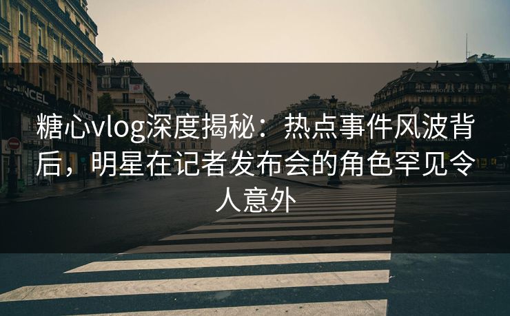 糖心vlog深度揭秘：热点事件风波背后，明星在记者发布会的角色罕见令人意外