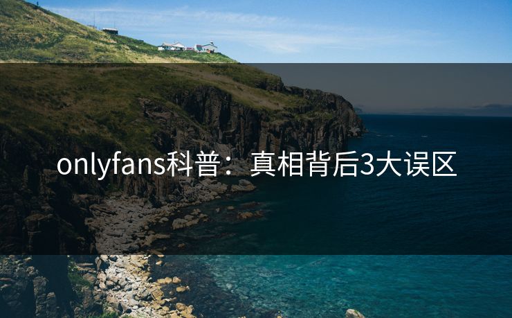 onlyfans科普:真相背后3大误区 onlyfans科普:真相背后3大误区