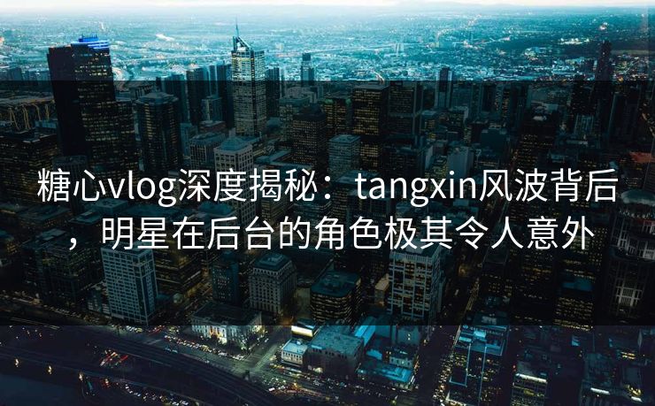 糖心vlog深度揭秘:tangxin风波背后,明星在后台的角色极其令人意外 糖心vlog深度揭秘:tangxin风波背后,明星在后台的角色极其令人意外