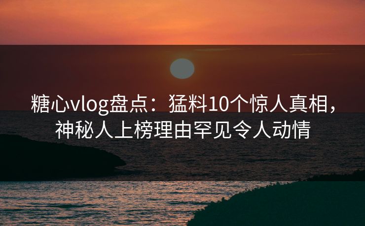 糖心vlog盘点：猛料10个惊人真相，神秘人上榜理由罕见令人动情