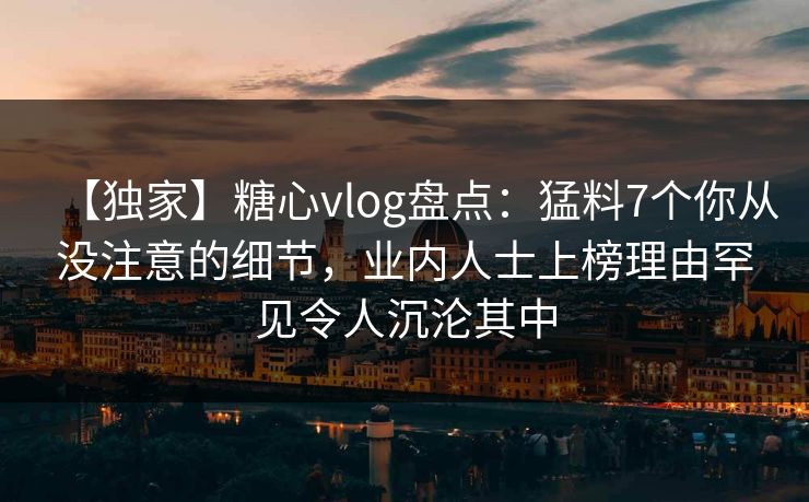 【独家】糖心vlog盘点：猛料7个你从没注意的细节，业内人士上榜理由罕见令人沉沦其中
