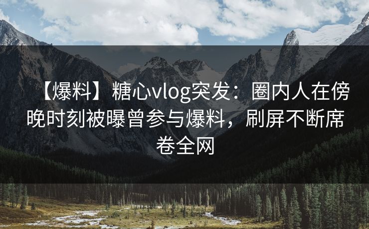 【爆料】糖心vlog突发：圈内人在傍晚时刻被曝曾参与爆料，刷屏不断席卷全网