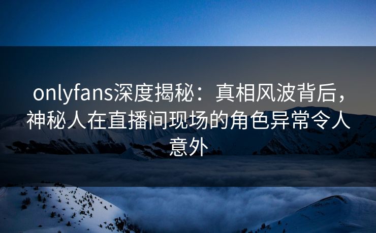 onlyfans深度揭秘:真相风波背后,神秘人在直播间现场的角色异常令人意外 onlyfans深度揭秘:真相风波背后,神秘人在直播间现场的角色异常令人意外