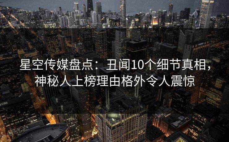 星空传媒盘点：丑闻10个细节真相，神秘人上榜理由格外令人震惊