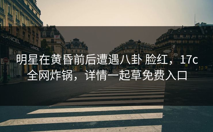明星在黄昏前后遭遇八卦 脸红,17c全网炸锅,详情一起草免费入口 明星在黄昏前后遭遇八卦 脸红,17c全网炸锅,详情一起草免费入口