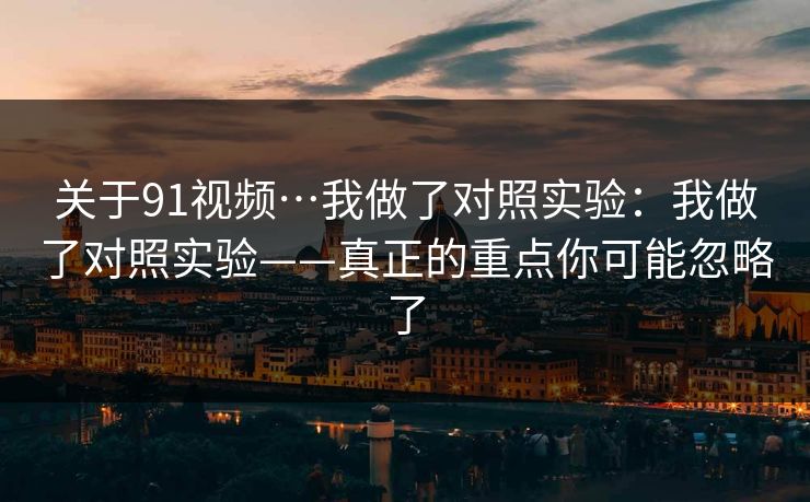 关于91视频…我做了对照实验：我做了对照实验——真正的重点你可能忽略了