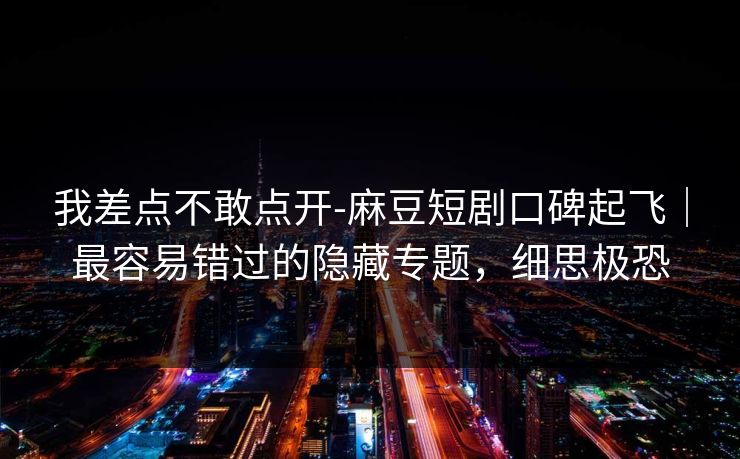 我差点不敢点开-麻豆短剧口碑起飞｜最容易错过的隐藏专题，细思极恐