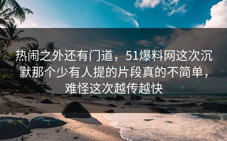 热闹之外还有门道，51爆料网这次沉默那个少有人提的片段真的不简单，难怪这次越传越快